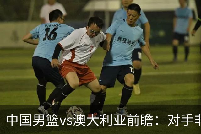 中国男篮vs澳大利亚前瞻：对手非最强阵，男篮磨合阵容是首要目标